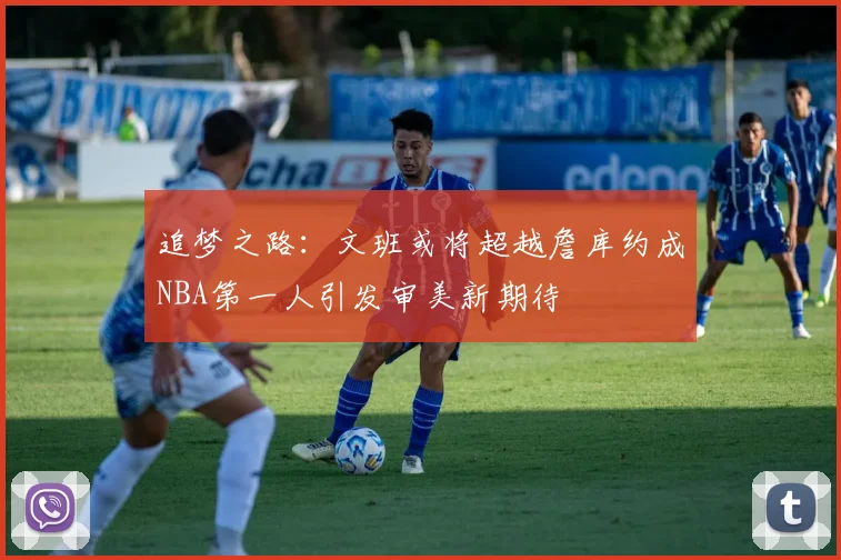 追梦之路：文班或将超越詹库约成NBA第一人引发审美新期待