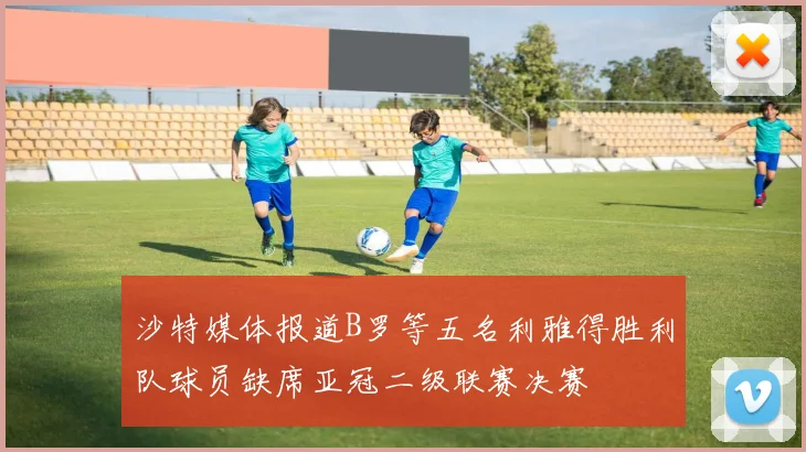 沙特媒体报道B罗等五名利雅得胜利队球员缺席亚冠二级联赛决赛