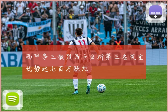西甲争三激烈马卡分析第三名奖金优势达七百万欧元