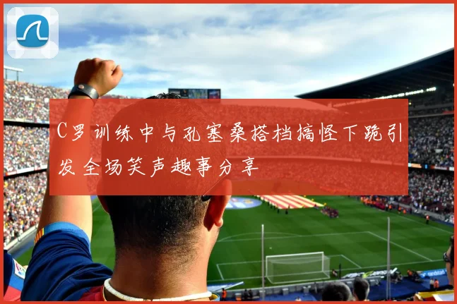 C罗训练中与孔塞桑搭档搞怪下跪引发全场笑声趣事分享