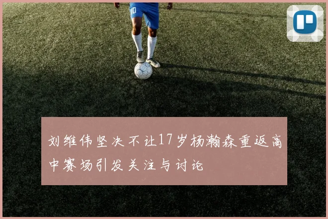 刘维伟坚决不让17岁杨瀚森重返高中赛场引发关注与讨论