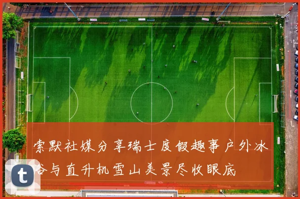 索默社媒分享瑞士度假趣事户外冰浴与直升机雪山美景尽收眼底