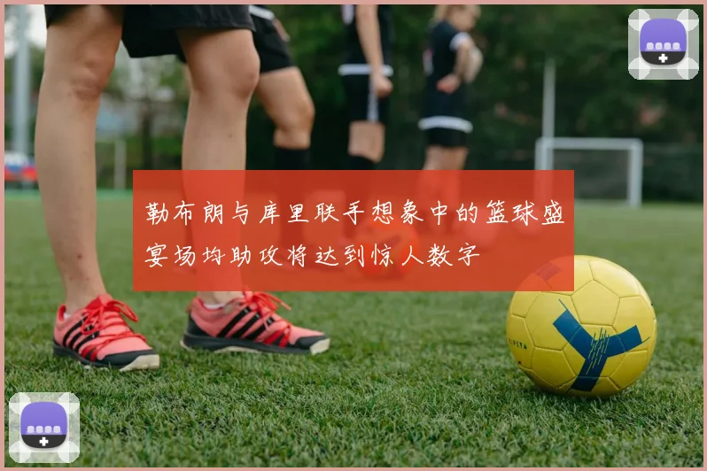 勒布朗与库里联手想象中的篮球盛宴场均助攻将达到惊人数字