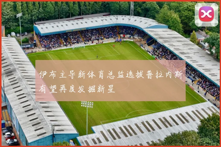 伊布主导新体育总监选拔普拉内斯有望再度发掘新星
