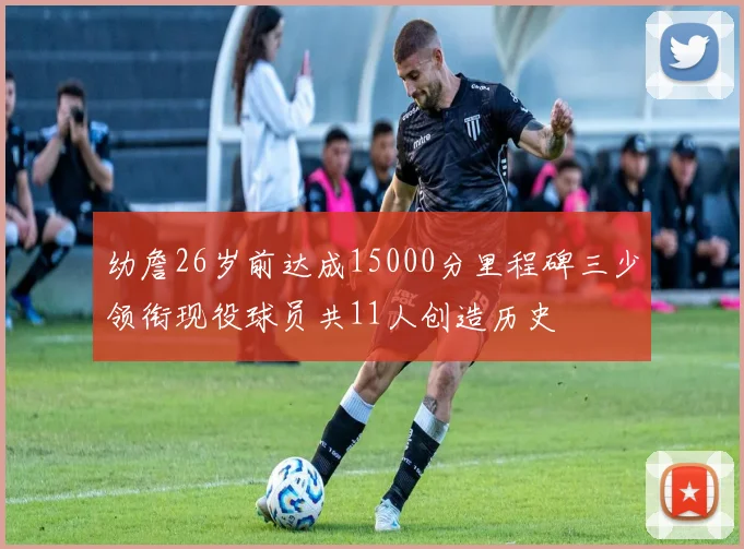 幼詹26岁前达成15000分里程碑三少领衔现役球员共11人创造历史