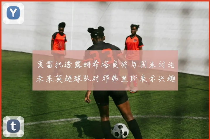 莫雷托透露姆希塔良将与国米讨论未来英超球队对邓弗里斯表示兴趣
