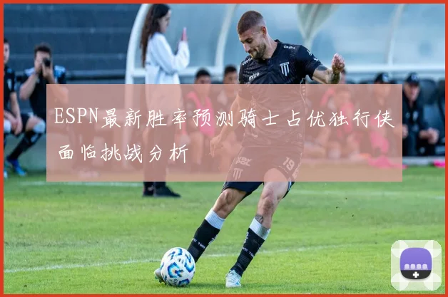 ESPN最新胜率预测骑士占优独行侠面临挑战分析