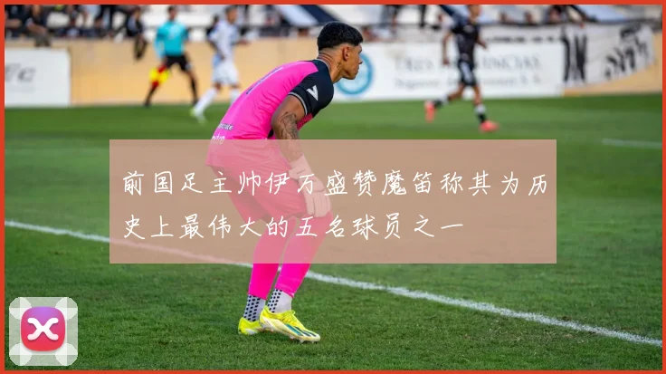 前国足主帅伊万盛赞魔笛称其为历史上最伟大的五名球员之一