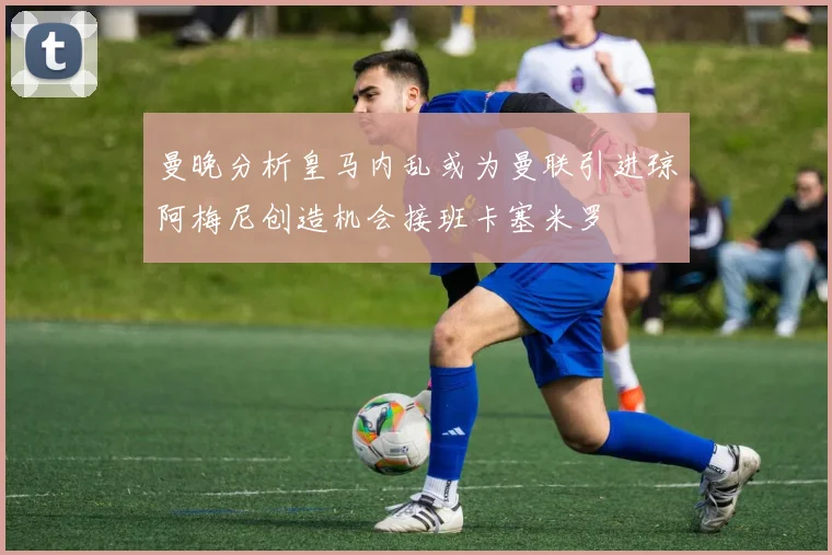 曼晚分析皇马内乱或为曼联引进琼阿梅尼创造机会接班卡塞米罗