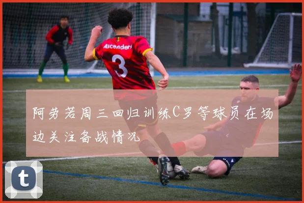阿劳若周三回归训练C罗等球员在场边关注备战情况