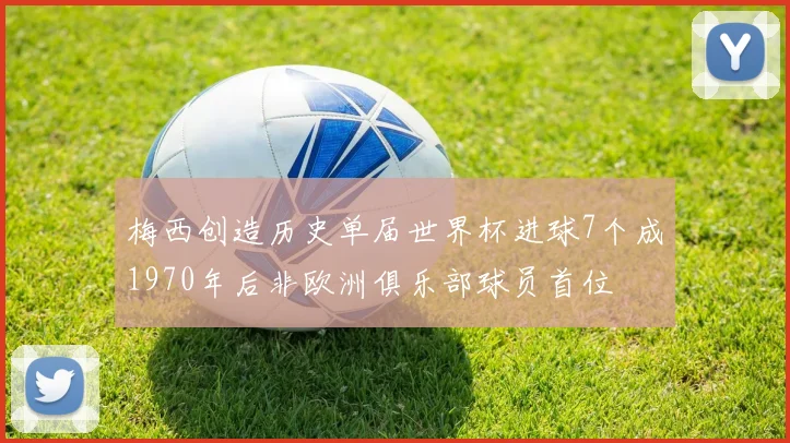 梅西创造历史单届世界杯进球7个成1970年后非欧洲俱乐部球员首位