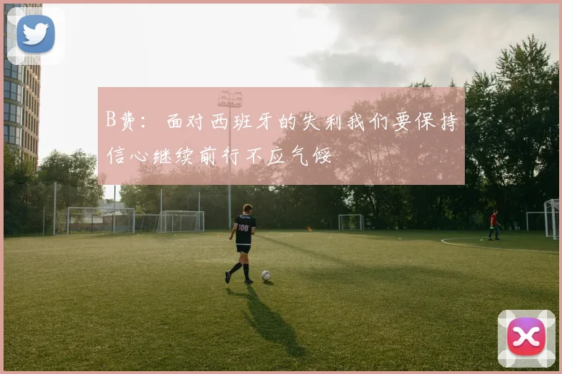 B费：面对西班牙的失利我们要保持信心继续前行不应气馁
