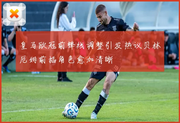 皇马欧冠前锋线调整引发热议贝林厄姆前插角色愈加清晰