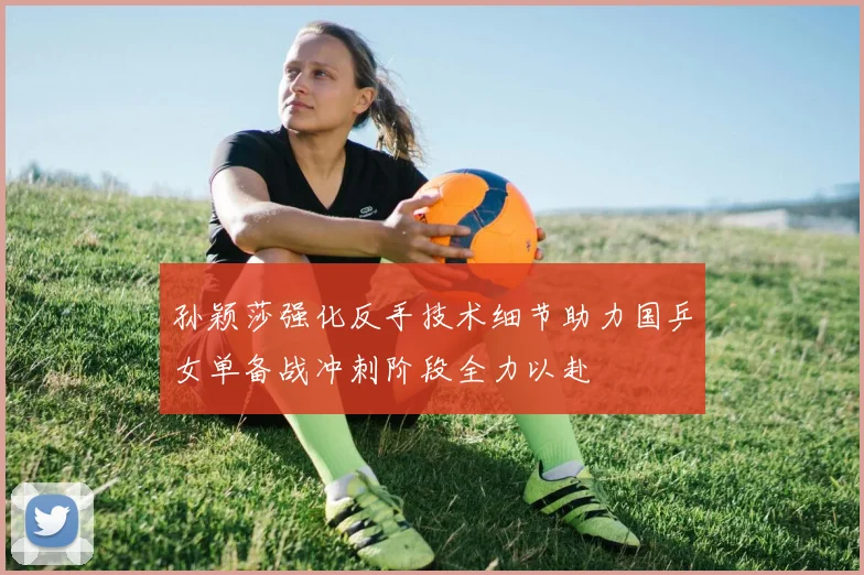 孙颖莎强化反手技术细节助力国乒女单备战冲刺阶段全力以赴