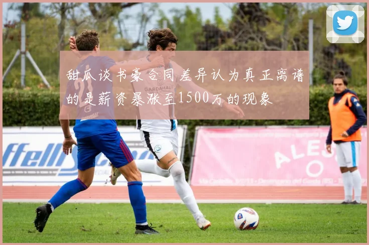 甜瓜谈书豪合同差异认为真正离谱的是薪资暴涨至1500万的现象