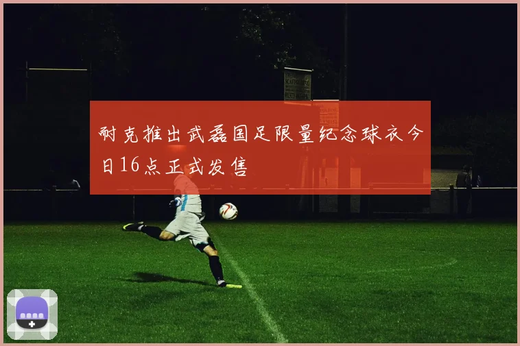 耐克推出武磊国足限量纪念球衣今日16点正式发售
