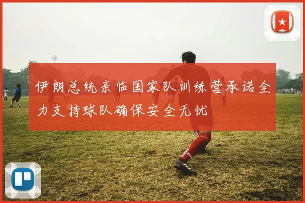 伊朗总统亲临国家队训练营承诺全力支持球队确保安全无忧