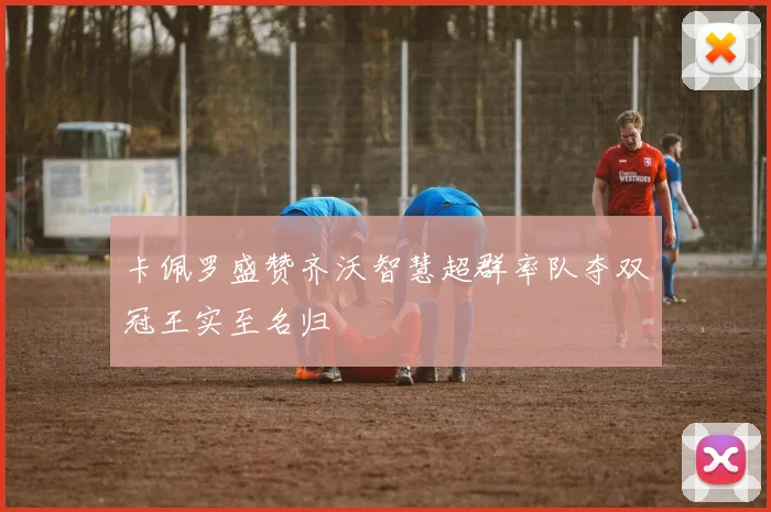 卡佩罗盛赞齐沃智慧超群率队夺双冠王实至名归