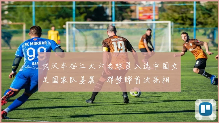 武汉车谷江大六名球员入选中国女足国家队姜晨璟邓梦晔首次亮相