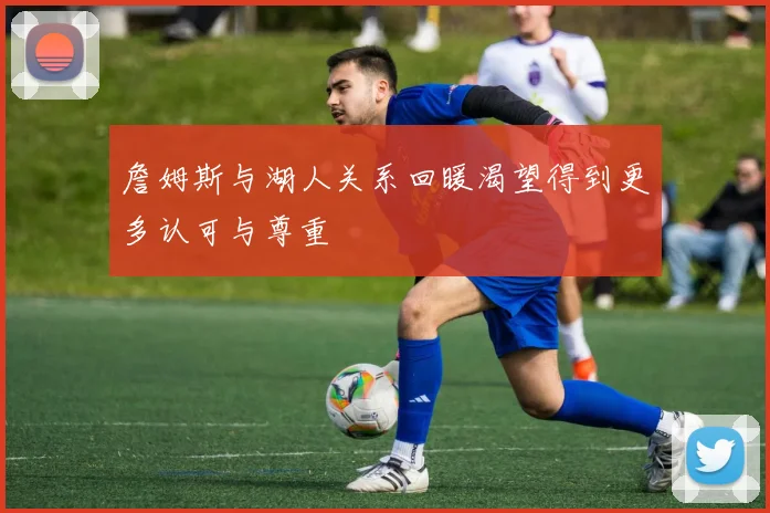詹姆斯与湖人关系回暖渴望得到更多认可与尊重