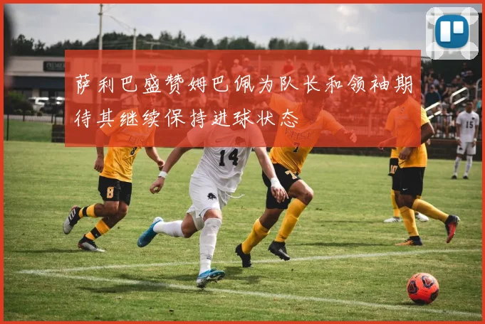 萨利巴盛赞姆巴佩为队长和领袖期待其继续保持进球状态