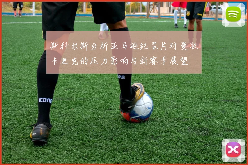 斯科尔斯分析亚马逊纪录片对曼联卡里克的压力影响与新赛季展望