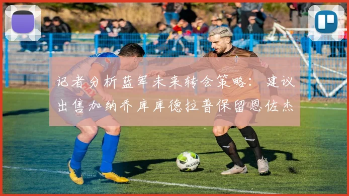 记者分析蓝军未来转会策略：建议出售加纳乔库库德拉普保留恩佐杰克逊