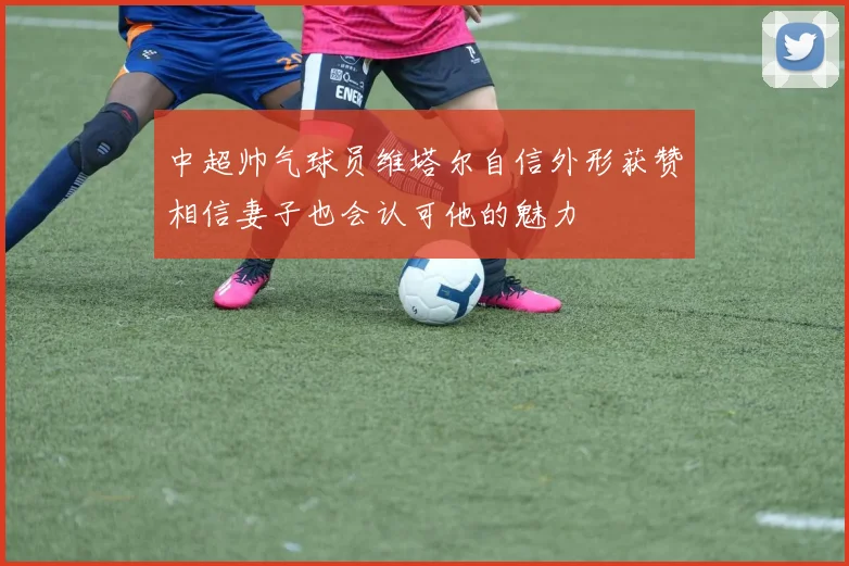 中超帅气球员维塔尔自信外形获赞相信妻子也会认可他的魅力